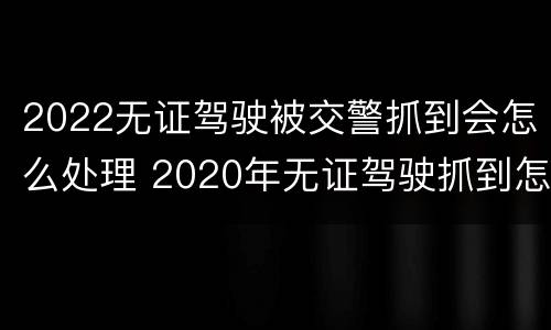 2022无证驾驶被交警抓到会怎么处理 2020年无证驾驶抓到怎么处罚