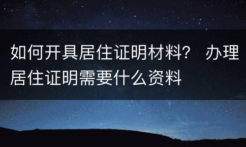 如何开具居住证明材料？ 办理居住证明需要什么资料
