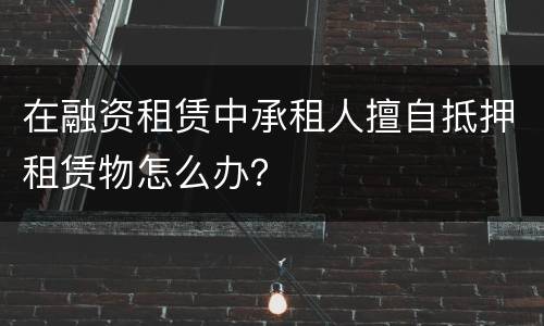 在融资租赁中承租人擅自抵押租赁物怎么办？