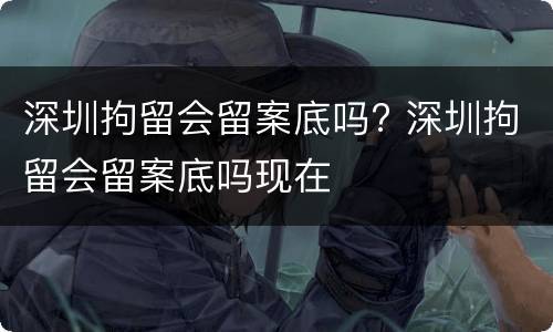 深圳拘留会留案底吗? 深圳拘留会留案底吗现在
