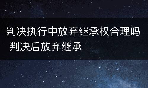 判决执行中放弃继承权合理吗 判决后放弃继承