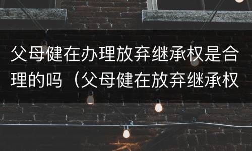 父母健在办理放弃继承权是合理的吗（父母健在放弃继承权声明书范本）