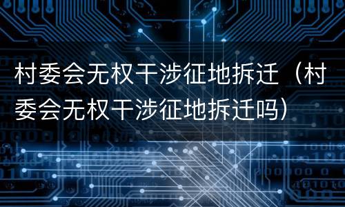 村委会无权干涉征地拆迁（村委会无权干涉征地拆迁吗）