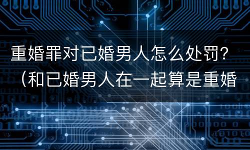 重婚罪对已婚男人怎么处罚？（和已婚男人在一起算是重婚罪吗）
