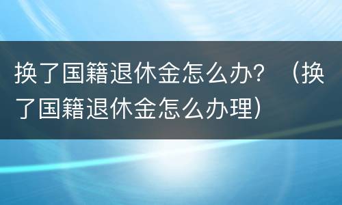 换了国籍退休金怎么办？（换了国籍退休金怎么办理）