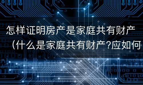 怎样证明房产是家庭共有财产（什么是家庭共有财产?应如何认定?）
