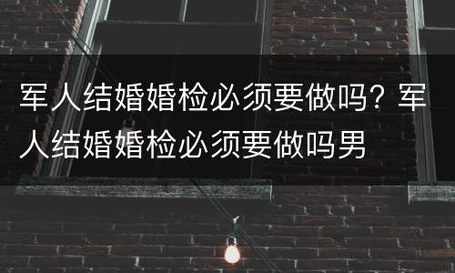 军人结婚婚检必须要做吗? 军人结婚婚检必须要做吗男