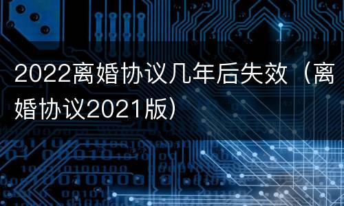 2022离婚协议几年后失效（离婚协议2021版）