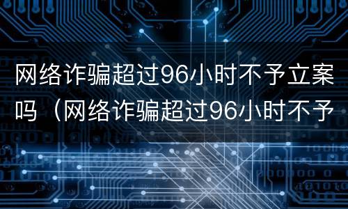 网络诈骗超过96小时不予立案吗（网络诈骗超过96小时不予立案吗为什么）