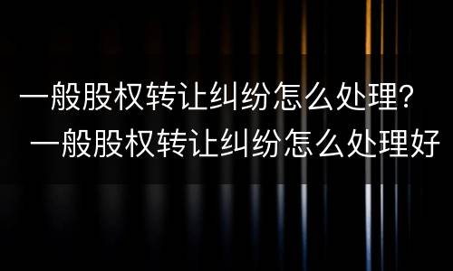 一般股权转让纠纷怎么处理？ 一般股权转让纠纷怎么处理好