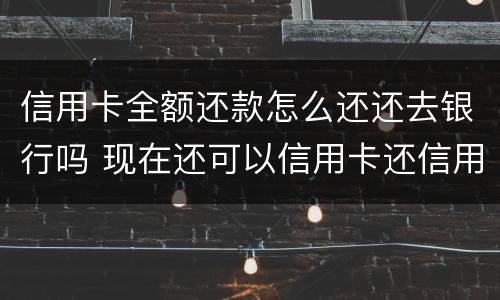 信用卡全额还款怎么还还去银行吗 现在还可以信用卡还信用卡怎么还