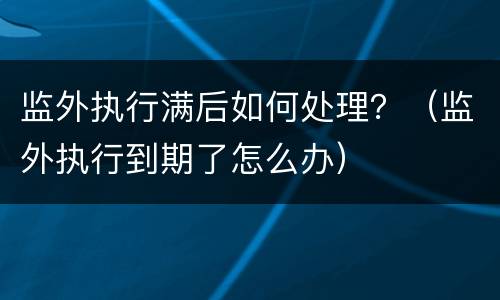 监外执行满后如何处理？（监外执行到期了怎么办）