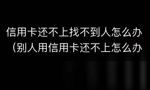 信用卡还不上找不到人怎么办（别人用信用卡还不上怎么办）