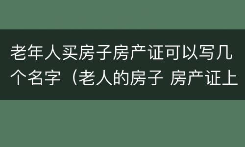 老年人买房子房产证可以写几个名字（老人的房子 房产证上可以写2个人的名字吗）