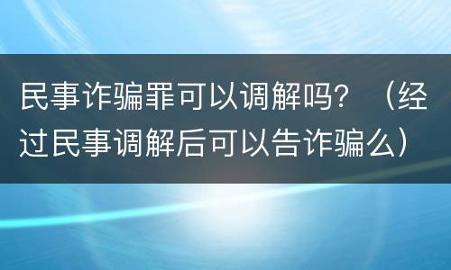 民事诈骗罪可以调解吗？（经过民事调解后可以告诈骗么）