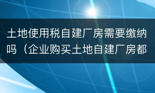 土地使用税自建厂房需要缴纳吗（企业购买土地自建厂房都交哪些税）