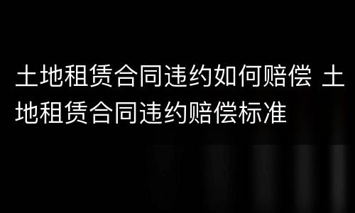 土地租赁合同违约如何赔偿 土地租赁合同违约赔偿标准
