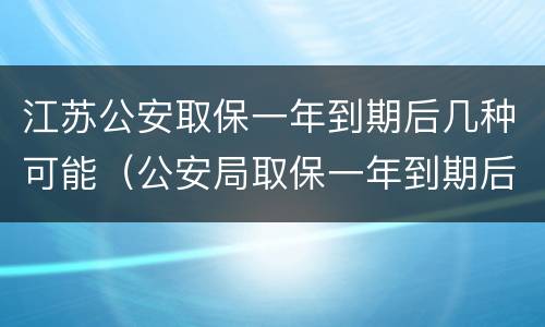 江苏公安取保一年到期后几种可能（公安局取保一年到期后怎么办）