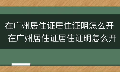 在广州居住证居住证明怎么开 在广州居住证居住证明怎么开