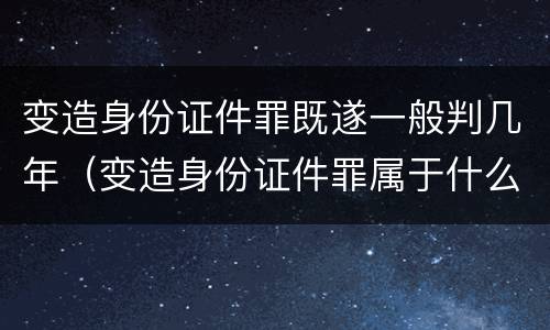变造身份证件罪既遂一般判几年（变造身份证件罪属于什么犯罪类型）