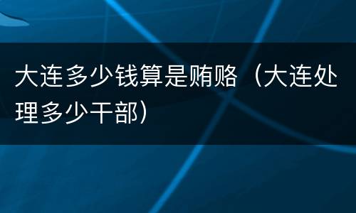 大连多少钱算是贿赂（大连处理多少干部）