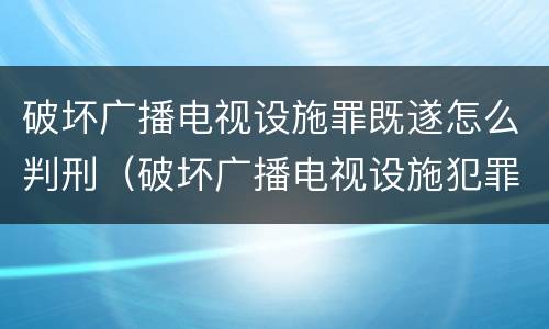 破坏广播电视设施罪既遂怎么判刑（破坏广播电视设施犯罪）