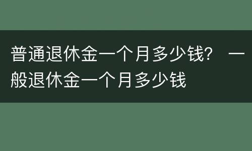 普通退休金一个月多少钱？ 一般退休金一个月多少钱