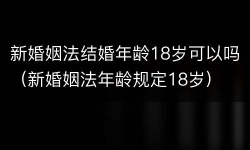 新婚姻法结婚年龄18岁可以吗（新婚姻法年龄规定18岁）