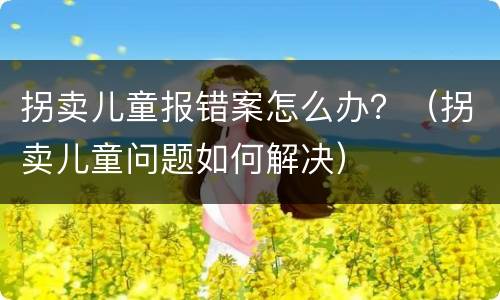 拐卖儿童报错案怎么办？（拐卖儿童问题如何解决）