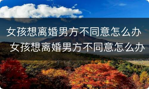 女孩想离婚男方不同意怎么办 女孩想离婚男方不同意怎么办手续