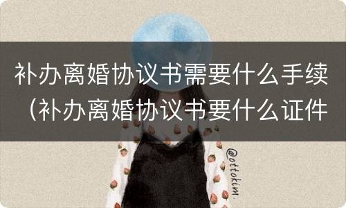 补办离婚协议书需要什么手续（补办离婚协议书要什么证件）