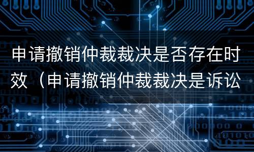 申请撤销仲裁裁决是否存在时效（申请撤销仲裁裁决是诉讼吗）