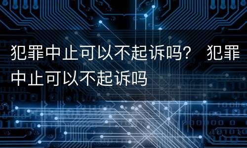 犯罪中止可以不起诉吗？ 犯罪中止可以不起诉吗