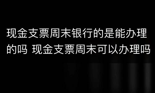 现金支票周末银行的是能办理的吗 现金支票周末可以办理吗
