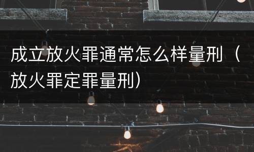 成立放火罪通常怎么样量刑（放火罪定罪量刑）