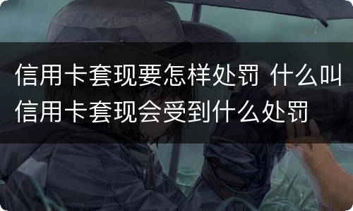 信用卡套现要怎样处罚 什么叫信用卡套现会受到什么处罚