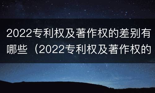 2022专利权及著作权的差别有哪些（2022专利权及著作权的差别有哪些呢）