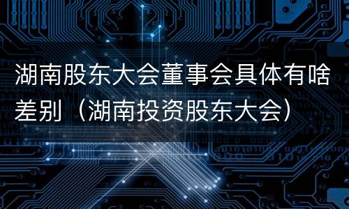 湖南股东大会董事会具体有啥差别（湖南投资股东大会）