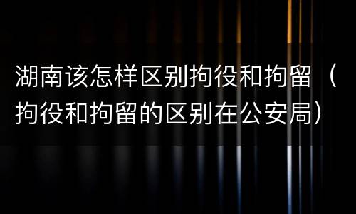 湖南该怎样区别拘役和拘留（拘役和拘留的区别在公安局）