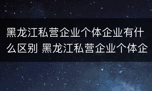 黑龙江私营企业个体企业有什么区别 黑龙江私营企业个体企业有什么区别吗