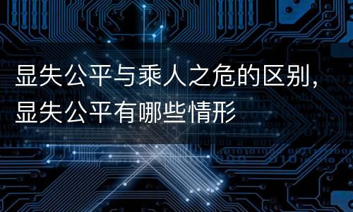 显失公平与乘人之危的区别，显失公平有哪些情形