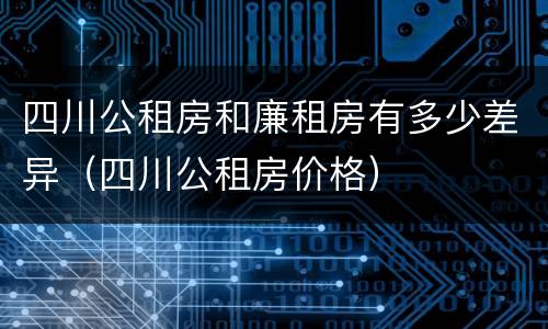 四川公租房和廉租房有多少差异（四川公租房价格）