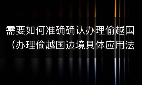 需要如何准确确认办理偷越国（办理偷越国边境具体应用法律的解释）
