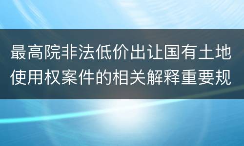 最高院非法低价出让国有土地使用权案件的相关解释重要规定有哪些