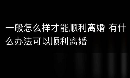 一般怎么样才能顺利离婚 有什么办法可以顺利离婚