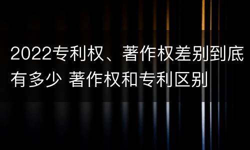 2022专利权、著作权差别到底有多少 著作权和专利区别