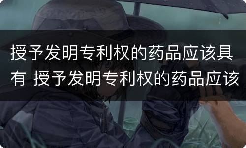 授予发明专利权的药品应该具有 授予发明专利权的药品应该具有哪些