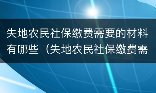 失地农民社保缴费需要的材料有哪些（失地农民社保缴费需要的材料有哪些内容）