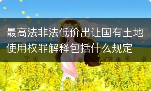 最高法非法低价出让国有土地使用权罪解释包括什么规定