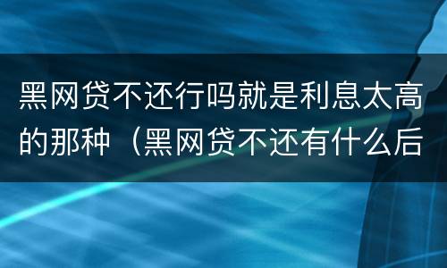 黑网贷不还行吗就是利息太高的那种（黑网贷不还有什么后果）